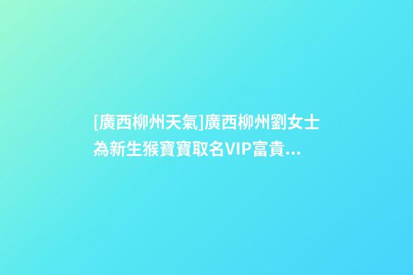 [廣西柳州天氣]廣西柳州劉女士為新生猴寶寶取名VIP富貴型六合一套餐-第1張-公司起名-玄機派